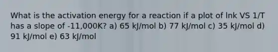 What is the activation energy for a reaction if a plot of lnk VS 1/T has a slope of -11,000K? a) 65 kJ/mol b) 77 kJ/mol c) 35 kJ/mol d) 91 kJ/mol e) 63 kJ/mol