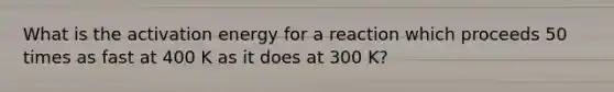 What is the activation energy for a reaction which proceeds 50 times as fast at 400 K as it does at 300 K?