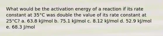 What would be the activation energy of a reaction if its rate constant at 35°C was double the value of its rate constant at 25°C? a. 63.8 kJ/mol b. 75.1 kJ/mol c. 8.12 kJ/mol d. 52.9 kJ/mol e. 68.3 J/mol