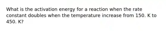 What is the activation energy for a reaction when the rate constant doubles when the temperature increase from 150. K to 450. K?