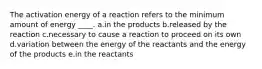 The activation energy of a reaction refers to the minimum amount of energy ____. a.in the products b.released by the reaction c.necessary to cause a reaction to proceed on its own d.variation between the energy of the reactants and the energy of the products e.in the reactants