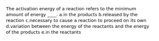 The activation energy of a reaction refers to the minimum amount of energy ____. a.in the products b.released by the reaction c.necessary to cause a reaction to proceed on its own d.variation between the energy of the reactants and the energy of the products e.in the reactants