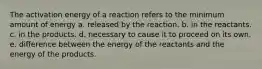 The activation energy of a reaction refers to the minimum amount of energy a. released by the reaction. b. in the reactants. c. in the products. d. necessary to cause it to proceed on its own. e. difference between the energy of the reactants and the energy of the products.