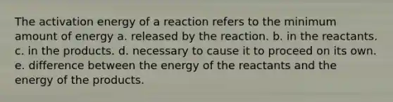 The activation energy of a reaction refers to the minimum amount of energy a. released by the reaction. b. in the reactants. c. in the products. d. necessary to cause it to proceed on its own. e. difference between the energy of the reactants and the energy of the products.