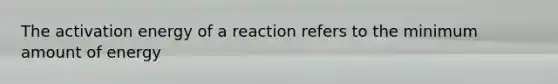 The activation energy of a reaction refers to the minimum amount of energy