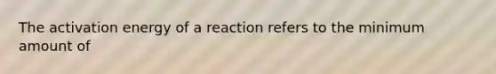 The activation energy of a reaction refers to the minimum amount of