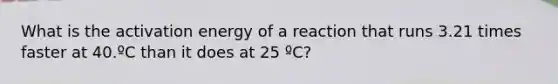 What is the activation energy of a reaction that runs 3.21 times faster at 40.ºC than it does at 25 ºC?