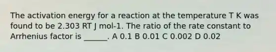 The activation energy for a reaction at the temperature T K was found to be 2.303 RT J mol-1. The ratio of the rate constant to Arrhenius factor is ______. A 0.1 B 0.01 C 0.002 D 0.02