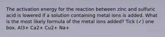 The activation energy for the reaction between zinc and sulfuric acid is lowered if a solution containing metal ions is added. What is the most likely formula of the metal ions added? Tick (✓) one box. Al3+ Ca2+ Cu2+ Na+