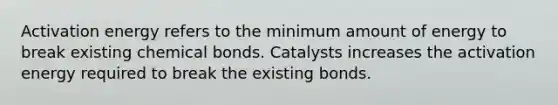 Activation energy refers to the minimum amount of energy to break existing chemical bonds. Catalysts increases the activation energy required to break the existing bonds.