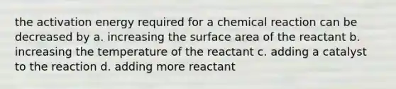 the activation energy required for a chemical reaction can be decreased by a. increasing the surface area of the reactant b. increasing the temperature of the reactant c. adding a catalyst to the reaction d. adding more reactant