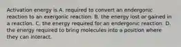 Activation energy is A. required to convert an endergonic reaction to an exergonic reaction. B. the energy lost or gained in a reaction. C. the energy required for an endergonic reaction. D. the energy required to bring molecules into a position where they can interact.