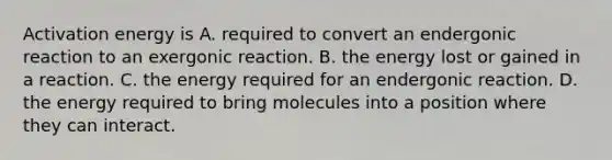 Activation energy is A. required to convert an endergonic reaction to an exergonic reaction. B. the energy lost or gained in a reaction. C. the energy required for an endergonic reaction. D. the energy required to bring molecules into a position where they can interact.