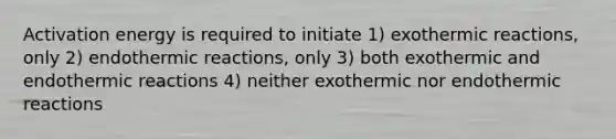 Activation energy is required to initiate 1) exothermic reactions, only 2) endothermic reactions, only 3) both exothermic and endothermic reactions 4) neither exothermic nor endothermic reactions