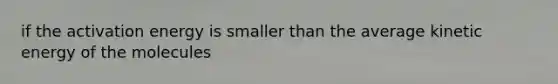 if the activation energy is smaller than the average kinetic energy of the molecules