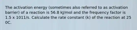 The activation energy (sometimes also referred to as activation barrier) of a reaction is 56.8 kJ/mol and the frequency factor is 1.5 x 1011/s. Calculate the rate constant (k) of the reaction at 25 0C.