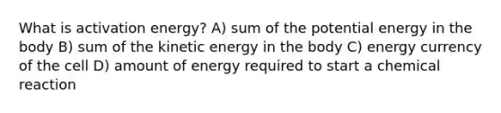 What is activation energy? A) sum of the potential energy in the body B) sum of the kinetic energy in the body C) energy currency of the cell D) amount of energy required to start a chemical reaction