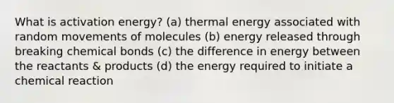 What is activation energy? (a) thermal energy associated with random movements of molecules (b) energy released through breaking chemical bonds (c) the difference in energy between the reactants & products (d) the energy required to initiate a chemical reaction