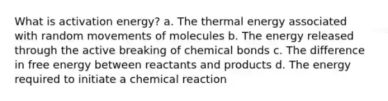 What is activation energy? a. The thermal energy associated with random movements of molecules b. The energy released through the active breaking of chemical bonds c. The difference in free energy between reactants and products d. The energy required to initiate a chemical reaction