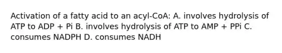 Activation of a fatty acid to an acyl-CoA: A. involves hydrolysis of ATP to ADP + Pi B. involves hydrolysis of ATP to AMP + PPi C. consumes NADPH D. consumes NADH