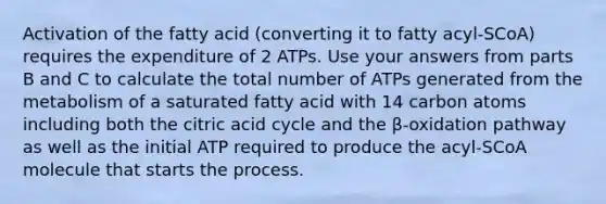 Activation of the fatty acid (converting it to fatty acyl-SCoA) requires the expenditure of 2 ATPs. Use your answers from parts B and C to calculate the total number of ATPs generated from the metabolism of a saturated fatty acid with 14 carbon atoms including both the citric acid cycle and the β-oxidation pathway as well as the initial ATP required to produce the acyl-SCoA molecule that starts the process.