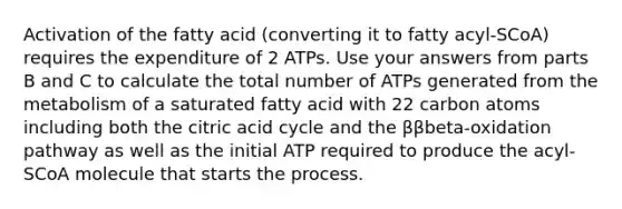 Activation of the fatty acid (converting it to fatty acyl-SCoA) requires the expenditure of 2 ATPs. Use your answers from parts B and C to calculate the total number of ATPs generated from the metabolism of a saturated fatty acid with 22 carbon atoms including both the citric acid cycle and the ββbeta-oxidation pathway as well as the initial ATP required to produce the acyl-SCoA molecule that starts the process.