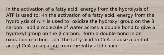 In the activation of a fatty acid, energy from the hydrolysis of ATP is used to: -In the activation of a fatty acid, energy from the hydrolysis of ATP is used to -oxidize the hydroxyl group on the β carbon. -add a molecule of water across a double bond to give a hydroxyl group on the β carbon. -form a double bond in an oxidation reaction. -join the fatty acid to CoA. -cause a unit of acetyl CoA to separate from the fatty acid chain.