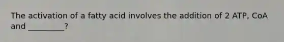 The activation of a fatty acid involves the addition of 2 ATP, CoA and _________?