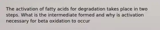 The activation of fatty acids for degradation takes place in two steps. What is the intermediate formed and why is activation necessary for beta oxidation to occur