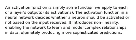 An activation function is simply some function we apply to each of a layer's outputs (its activations). The activation function in a neural network decides whether a neuron should be activated or not based on the input received. It introduces non-linearity, enabling the network to learn and model complex relationships in data, ultimately producing more sophisticated predictions.