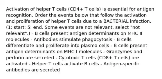 Activation of helper T cells (CD4+ T cells) is essential for antigen recognition. Order the events below that follow the activation and proliferation of helper T cells due to a BACTERIAL infection. (1: start; 5: end. Some events are not relevant, select "not relevant".) - B cells present antigen determinants on MHC II molecules - Antibodies stimulate phagocytosis - B cells differentiate and proliferate into plasma cells - B cells present antigen determinants on MHC I molecules - Granzymes and perforin are secreted - Cytotoxic T cells (CD8+ T cells) are activated - Helper T cells activate B cells - Antigen-specific antibodies are secreted