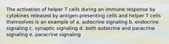 The activation of helper T cells during an immune response by cytokines released by antigen-presenting cells and helper T cells themselves is an example of a. autocrine signaling b. endocrine signaling c. synaptic signaling d. both autocrine and paracrine signaling e. paracrine signaling