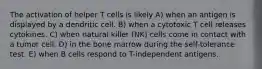 The activation of helper T cells is likely A) when an antigen is displayed by a dendritic cell. B) when a cytotoxic T cell releases cytokines. C) when natural killer (NK) cells come in contact with a tumor cell. D) in the bone marrow during the self-tolerance test. E) when B cells respond to T-independent antigens.