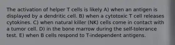 The activation of helper T cells is likely A) when an antigen is displayed by a dendritic cell. B) when a cytotoxic T cell releases cytokines. C) when natural killer (NK) cells come in contact with a tumor cell. D) in the bone marrow during the self-tolerance test. E) when B cells respond to T-independent antigens.