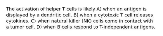 The activation of helper T cells is likely A) when an antigen is displayed by a dendritic cell. B) when a cytotoxic T cell releases cytokines. C) when natural killer (NK) cells come in contact with a tumor cell. D) when B cells respond to T-independent antigens.