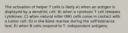 The activation of helper T cells is likely A) when an antigen is displayed by a dendritic cell. B) when a cytotoxic T cell releases cytokines. C) when natural killer (NK) cells come in contact with a tumor cell. D) in the bone marrow during the self-tolerance test. E) when B cells respond to T -independent antigens.