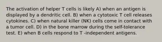 The activation of helper T cells is likely A) when an antigen is displayed by a dendritic cell. B) when a cytotoxic T cell releases cytokines. C) when natural killer (NK) cells come in contact with a tumor cell. D) in the bone marrow during the self-tolerance test. E) when B cells respond to T -independent antigens.