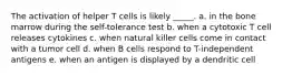 The activation of helper T cells is likely _____. a. in the bone marrow during the self-tolerance test b. when a cytotoxic T cell releases cytokines c. when natural killer cells come in contact with a tumor cell d. when B cells respond to T-independent antigens e. when an antigen is displayed by a dendritic cell