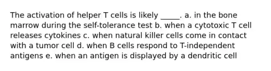 The activation of helper T cells is likely _____. a. in the bone marrow during the self-tolerance test b. when a cytotoxic T cell releases cytokines c. when natural killer cells come in contact with a tumor cell d. when B cells respond to T-independent antigens e. when an antigen is displayed by a dendritic cell