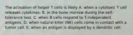 The activation of helper T cells is likely A. when a cytotoxic T cell releases cytokines. B. in the bone marrow during the self-tolerance test. C. when B cells respond to T-independent antigens. D. when natural killer (NK) cells come in contact with a tumor cell. E. when an antigen is displayed by a dendritic cell.