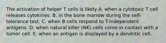 The activation of helper T cells is likely A. when a cytotoxic T cell releases cytokines. B. in the bone marrow during the self-tolerance test. C. when B cells respond to T-independent antigens. D. when natural killer (NK) cells come in contact with a tumor cell. E. when an antigen is displayed by a dendritic cell.