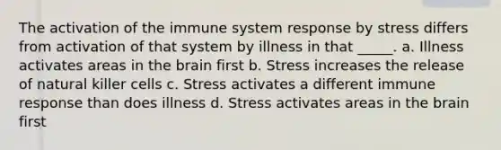 The activation of the immune system response by stress differs from activation of that system by illness in that _____. a. Illness activates areas in the brain first b. Stress increases the release of natural killer cells c. Stress activates a different immune response than does illness d. Stress activates areas in the brain first