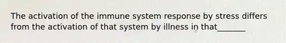 The activation of the immune system response by stress differs from the activation of that system by illness in that_______