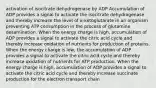 activation of isocitrate dehydrogenase by ADP Accumulation of ADP provides a signal to activate the isocitrate dehydrogenase and thereby increase the level of α-ketoglutarate in an organism preventing ATP consumption in the process of glutamine desamination. When the energy charge is high, accumulation of ADP provides a signal to activate the citric acid cycle and thereby increase oxidation of nutrients for production of proteins. When the energy charge is low, the accumulation of ADP provides a signal to activate the citric acid cycle and thereby increase oxidation of nutrients for ATP production. When the energy charge is high, accumulation of ADP provides a signal to activate the citric acid cycle and thereby increase succinate production for the electron transport chain