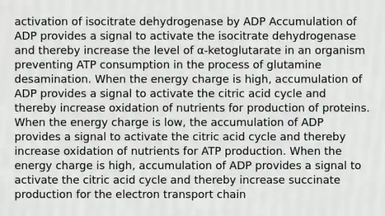 activation of isocitrate dehydrogenase by ADP Accumulation of ADP provides a signal to activate the isocitrate dehydrogenase and thereby increase the level of α-ketoglutarate in an organism preventing ATP consumption in the process of glutamine desamination. When the energy charge is high, accumulation of ADP provides a signal to activate the citric acid cycle and thereby increase oxidation of nutrients for production of proteins. When the energy charge is low, the accumulation of ADP provides a signal to activate the citric acid cycle and thereby increase oxidation of nutrients for ATP production. When the energy charge is high, accumulation of ADP provides a signal to activate the citric acid cycle and thereby increase succinate production for the electron transport chain