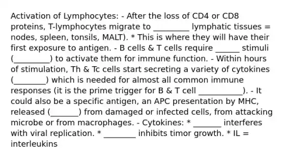 Activation of Lymphocytes: - After the loss of CD4 or CD8 proteins, T-lymphocytes migrate to _________ lymphatic tissues = nodes, spleen, tonsils, MALT). * This is where they will have their first exposure to antigen. - B cells & T cells require ______ stimuli (_________) to activate them for immune function. - Within hours of stimulation, Th & Tc cells start secreting a variety of cytokines (________) which is needed for almost all common immune responses (it is the prime trigger for B & T cell ___________). - It could also be a specific antigen, an APC presentation by MHC, released (_______) from damaged or infected cells, from attacking microbe or from macrophages. - Cytokines: * _______ interferes with viral replication. * ________ inhibits timor growth. * IL = interleukins