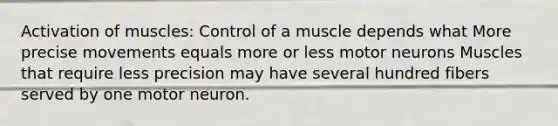 Activation of muscles: Control of a muscle depends what More precise movements equals more or less motor neurons Muscles that require less precision may have several hundred fibers served by one motor neuron.