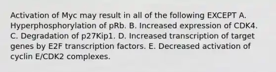 Activation of Myc may result in all of the following EXCEPT A. Hyperphosphorylation of pRb. B. Increased expression of CDK4. C. Degradation of p27Kip1. D. Increased transcription of target genes by E2F transcription factors. E. Decreased activation of cyclin E/CDK2 complexes.