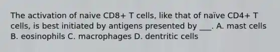 The activation of naive CD8+ T cells, like that of naïve CD4+ T cells, is best initiated by antigens presented by ___. A. mast cells B. eosinophils C. macrophages D. dentritic cells