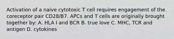 Activation of a naive cytotoxic T cell requires engagement of the coreceptor pair CD28/B7. APCs and T cells are originally brought together by: A. HLA I and BCR B. true love C. MHC, TCR and antigen D. cytokines